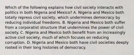 Which of the following explains how civil society interacts with politics in both Nigeria and Mexico? A. Nigeria and Mexico both totally repress civil society, which undermines democracy by reducing individual freedoms. B. Nigeria and Mexico both suffer from a corporatist structure that undermines the power of civil society. C. Nigeria and Mexico both benefit from an increasingly active civil society, much of which focuses on reducing corruption. D. Nigeria and Mexico both have civil societies deeply rooted in their long histories of democracy.