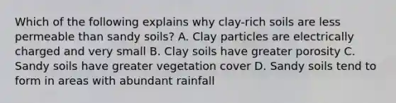 Which of the following explains why clay-rich soils are less permeable than sandy soils? A. Clay particles are electrically charged and very small B. Clay soils have greater porosity C. Sandy soils have greater vegetation cover D. Sandy soils tend to form in areas with abundant rainfall