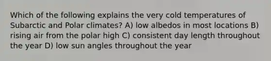 Which of the following explains the very cold temperatures of Subarctic and Polar climates? A) low albedos in most locations B) rising air from the polar high C) consistent day length throughout the year D) low sun angles throughout the year