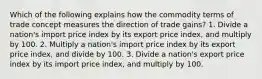 Which of the following explains how the commodity terms of trade concept measures the direction of trade gains? 1. Divide a nation's import price index by its export price index, and multiply by 100. 2. Multiply a nation's import price index by its export price index, and divide by 100. 3. Divide a nation's export price index by its import price index, and multiply by 100.