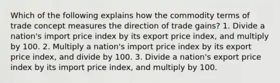 Which of the following explains how the commodity terms of trade concept measures the direction of trade gains? 1. Divide a nation's import price index by its export price index, and multiply by 100. 2. Multiply a nation's import price index by its export price index, and divide by 100. 3. Divide a nation's export price index by its import price index, and multiply by 100.