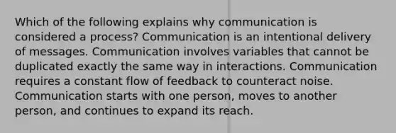 Which of the following explains why communication is considered a process? Communication is an intentional delivery of messages. Communication involves variables that cannot be duplicated exactly the same way in interactions. Communication requires a constant flow of feedback to counteract noise. Communication starts with one person, moves to another person, and continues to expand its reach.