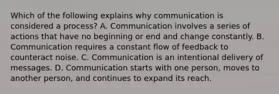 Which of the following explains why communication is considered a process? A. Communication involves a series of actions that have no beginning or end and change constantly. B. Communication requires a constant flow of feedback to counteract noise. C. Communication is an intentional delivery of messages. D. Communication starts with one person, moves to another person, and continues to expand its reach.