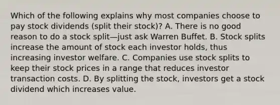 Which of the following explains why most companies choose to pay stock dividends​ (split their​ stock)? A. There is no good reason to do a stock split—just ask Warren Buffet. B. <a href='https://www.questionai.com/knowledge/kHSOdJ9IsR-stock-splits' class='anchor-knowledge'>stock splits</a> increase the amount of stock each investor​ holds, thus increasing investor welfare. C. Companies use stock splits to keep their stock prices in a range that reduces investor transaction costs. D. By splitting the​ stock, investors get a stock dividend which increases value.