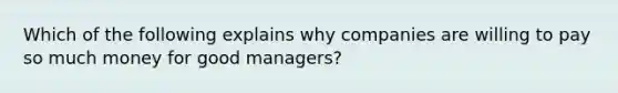 Which of the following explains why companies are willing to pay so much money for good managers?