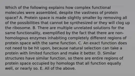 Which of the following explains how complex functional molecules were assembled, despite the vastness of protein space? A. Protein space is made slightly smaller by removing all of the possibilities that cannot be synthesized or they will clog up the ribosome. B. There are multiple unrelated solutions for the same functionality, exemplified by the fact that there are non-homologous enzymes inhabiting completely different regions of protein space with the same function. C. An exact function does not need to be hit upon, because natural selection can take a protein with limited function and make it better. D. Similar structures have similar function, so there are entire regions of protein space occupied by homologs that all function equally well, or nearly so. E. All of the above.