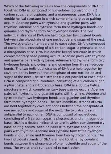 Which of the following explains how the components of DNA fit together. DNA is composed of nucleotides, consisting of a 5 carbon sugar, a phosphate, and a nitrogenous base. DNA is a double helical structure in which complementary base pairing occurs. Adenine pairs with cytosine and guanine pairs with thymine. Adenine and cytosine form three hydrogen bonds and guanine and thymine form two hydrogen bonds. The two individual strands of DNA are held together by covalent bonds between the phosphate of one nucleotide and sugar of the next. The two strands run antiparallel to each other. DNA is composed of nucleotides, consisting of a 5 carbon sugar, a phosphate, and a nitrogenous base. DNA is a double helical structure in which complementary base pairing occurs. Adenine pairs with thymine and guanine pairs with cytosine. Adenine and thymine form two hydrogen bonds and cytosine and guanine form three hydrogen bonds. The two individual strands of DNA are held together by covalent bonds between the phosphate of one nucleotide and sugar of the next. The two strands run antiparallel to each other. DNA is composed of nucleotides, consisting of a 5 carbon sugar, a phosphate, and a nitrogenous base. DNA is a double helical structure in which complementary base pairing occurs. Adenine pairs with cytosine and guanine pairs with thymine. Adenine and cytosine form two hydrogen bonds and guanine and thymine form three hydrogen bonds. The two individual strands of DNA are held together by covalent bonds between the phosphate of one nucleotide and sugar of the next. The two strands run antiparallel to each other. DNA is composed of nucleotides, consisting of a 5 carbon sugar, a phosphate, and a nitrogenous base. DNA is a double helical structure in which complementary base pairing occurs. Adenine pairs with cytosine and guanine pairs with thymine. Adenine and cytosine form three hydrogen bonds and guanine and thymine form two hydrogen bonds. The two individual strands of DNA are held together by covalent bonds between the phosphate of one nucleotide and sugar of the next. The two strands run parallel to each other.