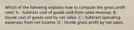 Which of the following explains how to compute the gross profit rate? A : Subtract cost of goods sold from sales revenue. B : Divide cost of goods sold by net sales. C : Subtract operating expenses from net income. D : Divide gross profit by net sales.