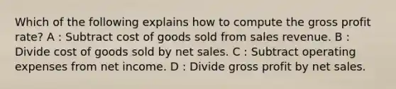 Which of the following explains how to compute the gross profit rate? A : Subtract cost of goods sold from sales revenue. B : Divide cost of goods sold by net sales. C : Subtract operating expenses from net income. D : Divide gross profit by net sales.