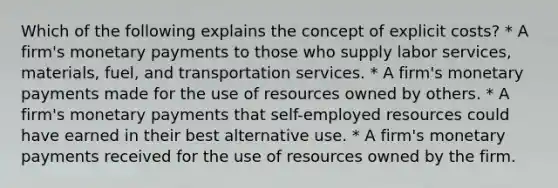 Which of the following explains the concept of explicit costs? * A firm's monetary payments to those who supply labor services, materials, fuel, and transportation services. * A firm's monetary payments made for the use of resources owned by others. * A firm's monetary payments that self-employed resources could have earned in their best alternative use. * A firm's monetary payments received for the use of resources owned by the firm.