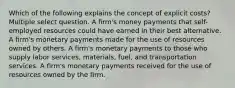 Which of the following explains the concept of explicit costs? Multiple select question. A firm's money payments that self-employed resources could have earned in their best alternative. A firm's monetary payments made for the use of resources owned by others. A firm's monetary payments to those who supply labor services, materials, fuel, and transportation services. A firm's monetary payments received for the use of resources owned by the firm.