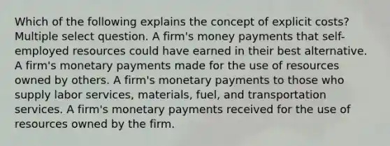 Which of the following explains the concept of explicit costs? Multiple select question. A firm's money payments that self-employed resources could have earned in their best alternative. A firm's monetary payments made for the use of resources owned by others. A firm's monetary payments to those who supply labor services, materials, fuel, and transportation services. A firm's monetary payments received for the use of resources owned by the firm.