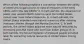 Which of the following explains a connection between the ability of Americans to gain access to natural resources in the early 1800s and in the late 1800s? A. In both periods, the expansion of power over western North America gave the United States control over more natural resources. B. In both periods, the United States imported more natural resources after claiming overseas colonies through the Monroe Doctrine. C. In both periods, the United States acquired more natural resources by increasing peaceful trade with American Indian groups. D. In both periods, the forced migration of enslaved people provided labor for extracting natural resources in United States mining towns.