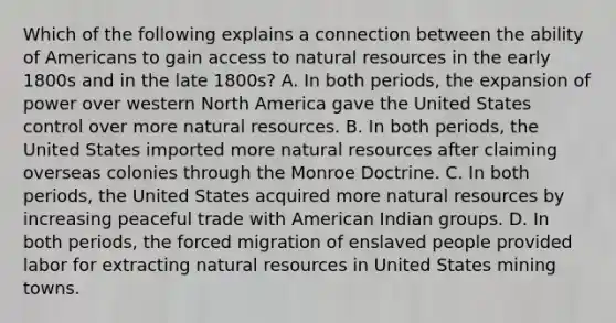 Which of the following explains a connection between the ability of Americans to gain access to natural resources in the early 1800s and in the late 1800s? A. In both periods, the expansion of power over western North America gave the United States control over more natural resources. B. In both periods, the United States imported more natural resources after claiming overseas colonies through the Monroe Doctrine. C. In both periods, the United States acquired more natural resources by increasing peaceful trade with American Indian groups. D. In both periods, the forced migration of enslaved people provided labor for extracting natural resources in United States mining towns.