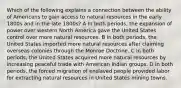 Which of the following explains a connection between the ability of Americans to gain access to natural resources in the early 1800s and in the late 1800s? A In both periods, the expansion of power over western North America gave the United States control over more natural resources. B In both periods, the United States imported more natural resources after claiming overseas colonies through the Monroe Doctrine. C In both periods, the United States acquired more natural resources by increasing peaceful trade with American Indian groups. D In both periods, the forced migration of enslaved people provided labor for extracting natural resources in United States mining towns.