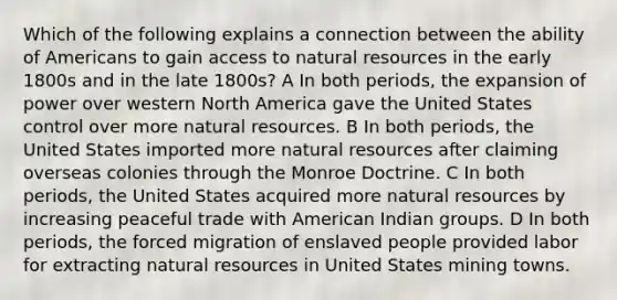 Which of the following explains a connection between the ability of Americans to gain access to natural resources in the early 1800s and in the late 1800s? A In both periods, the expansion of power over western North America gave the United States control over more natural resources. B In both periods, the United States imported more natural resources after claiming overseas colonies through the Monroe Doctrine. C In both periods, the United States acquired more natural resources by increasing peaceful trade with American Indian groups. D In both periods, the forced migration of enslaved people provided labor for extracting natural resources in United States mining towns.