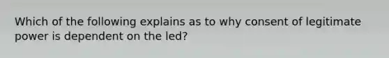 Which of the following explains as to why consent of legitimate power is dependent on the led?