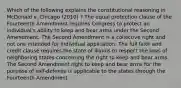 Which of the following explains the constitutional reasoning in McDonald v. Chicago (2010) ? The equal protection clause of the Fourteenth Amendment requires Congress to protect an individual's ability to keep and bear arms under the Second Amendment. The Second Amendment is a collective right and not one intended for individual application. The full faith and credit clause requires the state of Illinois to respect the laws of neighboring states concerning the right to keep and bear arms. The Second Amendment right to keep and bear arms for the purpose of self-defense is applicable to the states through the Fourteenth Amendment.