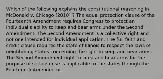 Which of the following explains the constitutional reasoning in McDonald v. Chicago (2010) ? The equal protection clause of the Fourteenth Amendment requires Congress to protect an individual's ability to keep and bear arms under the Second Amendment. The Second Amendment is a collective right and not one intended for individual application. The full faith and credit clause requires the state of Illinois to respect the laws of neighboring states concerning the right to keep and bear arms. The Second Amendment right to keep and bear arms for the purpose of self-defense is applicable to the states through the Fourteenth Amendment.