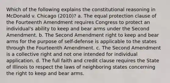 Which of the following explains the constitutional reasoning in McDonald v. Chicago (2010)? a. The equal protection clause of the Fourteenth Amendment requires Congress to protect an individual's ability to keep and bear arms under the Second Amendment. b. The Second Amendment right to keep and bear arms for the purpose of self-defense is applicable to the states through the Fourteenth Amendment. c. The Second Amendment is a collective right and not one intended for individual application. d. The full faith and credit clause requires the State of Illinois to respect the laws of neighboring states concerning the right to keep and bear arms.