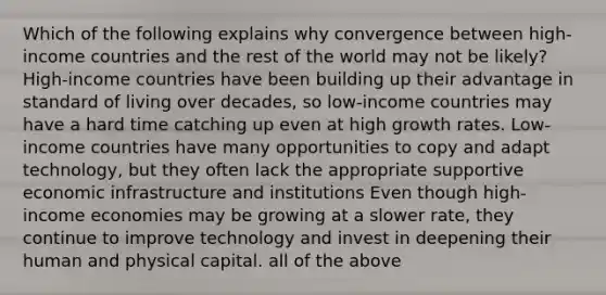 Which of the following explains why convergence between high-income countries and the rest of the world may not be likely? High-income countries have been building up their advantage in standard of living over decades, so low-income countries may have a hard time catching up even at high growth rates. Low-income countries have many opportunities to copy and adapt technology, but they often lack the appropriate supportive economic infrastructure and institutions Even though high-income economies may be growing at a slower rate, they continue to improve technology and invest in deepening their human and physical capital. all of the above