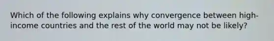 Which of the following explains why convergence between high-income countries and the rest of the world may not be likely?