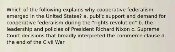 Which of the following explains why cooperative federalism emerged in the United States? a. public support and demand for cooperative federalism during the "rights revolution" b. the leadership and policies of President Richard Nixon c. Supreme Court decisions that broadly interpreted the commerce clause d. the end of the Civil War