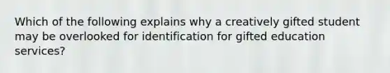 Which of the following explains why a creatively gifted student may be overlooked for identification for gifted education services?