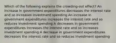 Which of the following explains the crowding-out effect? An increase in government expenditures decreases the interest rate and so increases investment spending An increase in government expenditures increases the interest rate and so reduces investment spending A decreases in government expenditures increases the interest rate and so increases investment spending A decrease in government expenditures decreases the interest rate and so reduces investment spending