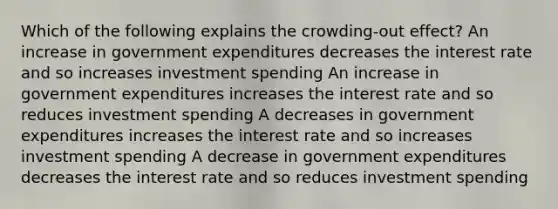 Which of the following explains the crowding-out effect? An increase in government expenditures decreases the interest rate and so increases investment spending An increase in government expenditures increases the interest rate and so reduces investment spending A decreases in government expenditures increases the interest rate and so increases investment spending A decrease in government expenditures decreases the interest rate and so reduces investment spending