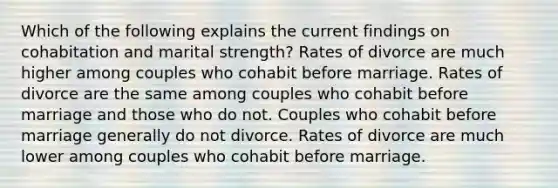 Which of the following explains the current findings on cohabitation and marital strength? Rates of divorce are much higher among couples who cohabit before marriage. Rates of divorce are the same among couples who cohabit before marriage and those who do not. Couples who cohabit before marriage generally do not divorce. Rates of divorce are much lower among couples who cohabit before marriage.