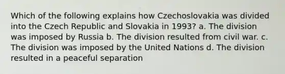 Which of the following explains how Czechoslovakia was divided into the Czech Republic and Slovakia in 1993? a. The division was imposed by Russia b. The division resulted from civil war. c. The division was imposed by the United Nations d. The division resulted in a peaceful separation