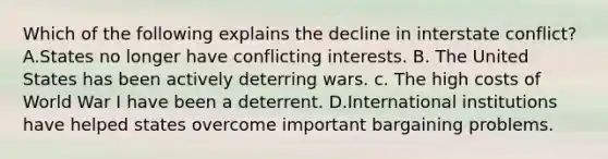 Which of the following explains the decline in interstate conflict? A.States no longer have conflicting interests. B. The United States has been actively deterring wars. c. The high costs of World War I have been a deterrent. D.International institutions have helped states overcome important bargaining problems.