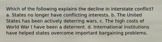 Which of the following explains the decline in interstate conflict? a. States no longer have conflicting interests. b. The United States has been actively deterring wars. c. The high costs of World War I have been a deterrent. d. International institutions have helped states overcome important bargaining problems.