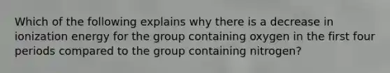 Which of the following explains why there is a decrease in ionization energy for the group containing oxygen in the first four periods compared to the group containing nitrogen?