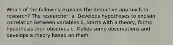 Which of the following explains the deductive approach to research? The researcher: a. Develops hypotheses to explain correlation between variables b. Starts with a theory, forms hypothesis then observes c. Makes some observations and develops a theory based on them