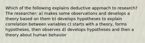 Which of the following explains deductive approach to research? The researcher: a) makes some observations and develops a theory based on them b) develops hypotheses to explain correlation between variables c) starts with a theory, forms hypotheses, then observes d) develops hypotheses and then a theory about human behavior