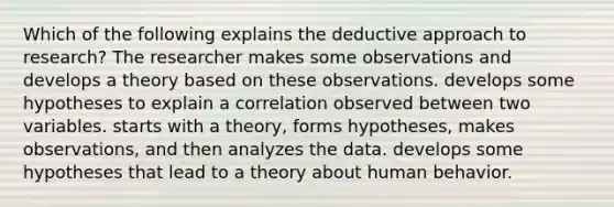 Which of the following explains the deductive approach to research? The researcher makes some observations and develops a theory based on these observations. develops some hypotheses to explain a correlation observed between two variables. starts with a theory, forms hypotheses, makes observations, and then analyzes the data. develops some hypotheses that lead to a theory about human behavior.