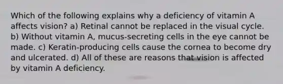 Which of the following explains why a deficiency of vitamin A affects vision? a) Retinal cannot be replaced in the visual cycle. b) Without vitamin A, mucus-secreting cells in the eye cannot be made. c) Keratin-producing cells cause the cornea to become dry and ulcerated. d) All of these are reasons that vision is affected by vitamin A deficiency.