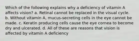 Which of the following explains why a deficiency of vitamin A affects vision? a. Retinal cannot be replaced in the visual cycle. b. Without vitamin A, mucus-secreting cells in the eye cannot be made. c. Keratin producing cells cause the eye cornea to become dry and ulcerated. d. All of these are reasons that vision is affected by vitamin A deficiency