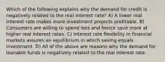 Which of the following explains why the demand for credit is negatively related to the real interest rate? A) A lower real interest rate makes more investment projects profitable. B) Consumers are willing to spend less and hence save more at higher real interest rates. C) Interest rate flexibility in financial markets assures an equilibrium in which saving equals investment. D) All of the above are reasons why the demand for loanable funds is negatively related to the real interest rate.