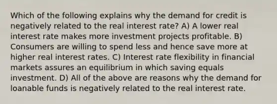 Which of the following explains why the demand for credit is negatively related to the real interest rate? A) A lower real interest rate makes more investment projects profitable. B) Consumers are willing to spend less and hence save more at higher real interest rates. C) Interest rate flexibility in financial markets assures an equilibrium in which saving equals investment. D) All of the above are reasons why the demand for loanable funds is negatively related to the real interest rate.