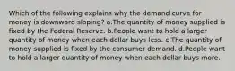 Which of the following explains why the demand curve for money is downward sloping? a.The quantity of money supplied is fixed by the Federal Reserve. b.People want to hold a larger quantity of money when each dollar buys less. c.The quantity of money supplied is fixed by the consumer demand. d.People want to hold a larger quantity of money when each dollar buys more.