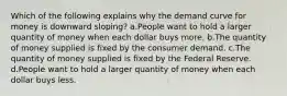 Which of the following explains why the demand curve for money is downward sloping? a.People want to hold a larger quantity of money when each dollar buys more. b.The quantity of money supplied is fixed by the consumer demand. c.The quantity of money supplied is fixed by the Federal Reserve. d.People want to hold a larger quantity of money when each dollar buys less.