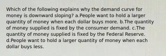 Which of the following explains why the demand curve for money is downward sloping? a.People want to hold a larger quantity of money when each dollar buys more. b.The quantity of money supplied is fixed by the consumer demand. c.The quantity of money supplied is fixed by the Federal Reserve. d.People want to hold a larger quantity of money when each dollar buys less.