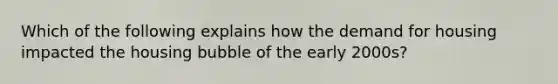 Which of the following explains how the demand for housing impacted the housing bubble of the early 2000s?