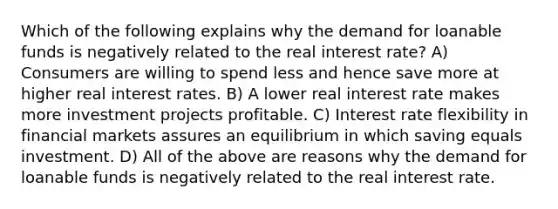 Which of the following explains why the demand for loanable funds is negatively related to the real interest rate? A) Consumers are willing to spend less and hence save more at higher real interest rates. B) A lower real interest rate makes more investment projects profitable. C) Interest rate flexibility in financial markets assures an equilibrium in which saving equals investment. D) All of the above are reasons why the demand for loanable funds is negatively related to the real interest rate.