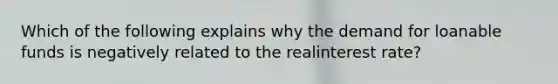 Which of the following explains why the demand for loanable funds is negatively related to the realinterest rate?