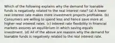 Which of the following explains why the demand for loanable funds is negatively related to the real interest rate? (a) A lower real interest rate makes more investment projects profitable. (b) Consumers are willing to spend less and hence save more at higher real interest rates. (c) Interest rate flexibility in financial markets assures an equilibrium in which saving equals investment. (d) All of the above are reasons why the demand for loanable funds is negatively related to the real interest rate.