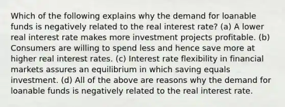 Which of the following explains why the demand for loanable funds is negatively related to the real interest rate? (a) A lower real interest rate makes more investment projects profitable. (b) Consumers are willing to spend less and hence save more at higher real interest rates. (c) Interest rate flexibility in financial markets assures an equilibrium in which saving equals investment. (d) All of the above are reasons why the demand for loanable funds is negatively related to the real interest rate.